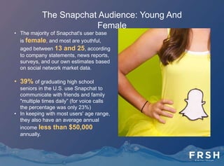 The Snapchat Audience: International
• With an increasing global footpint, Snapchat has
reached the No. 1 spot for most-downloaded
free iPhone app in 30 countries, the No. 2 app in
16 countries, and the third-ranked app in 12
countries.
• It's especially strong in Western Europe,
Australia, and Canada. In November,
Snapchat CEO Evan Spiegel said that 25% of
iPhone users in the U.K. used Snapchat, and
50% of Norwegian iPhone users actively used
the app. Snapchat has also been a regular top
10 app in other Western European and English-
speaking markets: Australia, Canada, the
Netherlands, Sweden, France, etc. It has yet to
catch on in Spain, Germany, and Italy. It's in
popular in these countries, as well as in the U.S.,
on Android as well as iOS.
 