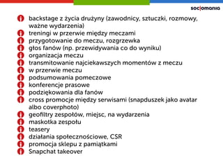 backstage z życia żԲ (zawodnicy, sztuczki, rozmowy,
ważne wydarzenia)
treningi w przerwie między meczami
przygotowanie do meczu, rozgrzewka
głos fanów (np. przewidywania co do wyniku)
organizacja meczu
transmitowanie najciekawszych momentów z meczu
w przerwie meczu
podsumowania pomeczowe
konferencje prasowe
podziękowania dla fanów
cross promocje między serwisami (snapduszek jako avatar
albo coverphoto)
geoﬁltry zespołów, miejsc, na wydarzenia
maskotka zespołu
teasery
działania społecznościowe, CSR
promocja sklepu z 貹ąٰ첹
Snapchat takeover
 