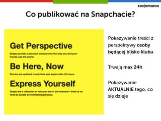 Pokazywanie treści z
perspektywy osoby
będącej blisko klubu
Pokazywanie
AKTUALNIE tego, co
się dzieje
Trwają max 24h
Co publikować na Snapchacie?
 