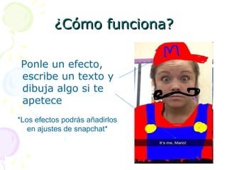 ¿Cómo funciona?¿Cómo funciona?
Ponle un efecto,
escribe un texto y
dibuja algo si te
apetece
*Los efectos podrás añadirlos
en ajustes de snapchat*
 