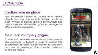 LACMA / USA
L’action mise en place
Pour moderniser l’image du musée et le rendre
attractif pour une cible jeune, le LACMA a choisi de
jouer l’humour et partage avec sa communauté des
photos d’œuvres détournées grâce à une légende
et/ou un dessin superposés.
Ce que la marque y gagne
En associant des références modernes à des œuvres
plus classiques, le LACMA a réussi à toucher très
efficacement sa cible tout en mettant sa collection
au cœur du message. Une nouvelle audience
qualifiée le musée !
 