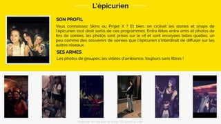 SON PROFIL
L’épicurien
Les photos de groupes, les vidéos d’ambiance, toujours sans ﬁltres !
SES ARMES
Vous connaissez Skins ou Projet X ? Et bien, on croirait les stories et snaps de
l’épicurien tout droit sortis de ces programmes. Entre fêtes entre amis et photos de
ﬁns de soirées, les photos sont prises sur le vif et sont envoyées telles quelles, un
peu comme des souvenirs de soirées que l’épicurien s’interdirait de diﬀuser sur les
autres réseaux.
Snapchat: les clés pour se lancer / On prend un café 
 