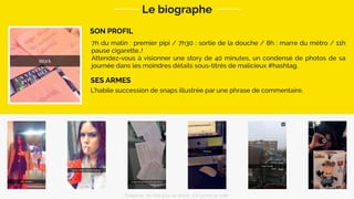 SON PROFIL
Le biographe
L’habile succession de snaps illustrée par une phrase de commentaire.
SES ARMES
7h du matin : premier pipi / 7h30 : sortie de la douche / 8h : marre du métro / 11h
pause cigarette..!
Attendez-vous à visionner une story de 40 minutes, un condensé de photos de sa
journée dans les moindres détails sous-titrés de malicieux #hashtag.
Snapchat: les clés pour se lancer / On prend un café 
 