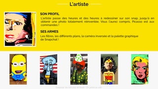 SON PROFIL
L’artiste
Les ﬁltres, les diﬀérents plans, la caméra inversée et la palette graphique
de Snapchat !
SES ARMES
L’artiste passe des heures et des heures à redessiner sur son snap, jusqu’à en
obtenir une photo totalement réinventée. Vous l’aurez compris, Picasso est aux
commandes !
Snapchat: les clés pour se lancer / On prend un café 
 