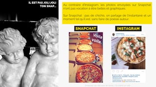 Au contraire d’Instagram, les photos envoyées sur Snapchat
n’ont pas vocation à être belles et graphiques.
Sur Snapchat : pas de chichis, on partage de l’instantané et un
moment tel qu’il est, sans faire de poésie autour.
SNAPCHAT INSTAGRAM
Snapchat: les clés pour se lancer / On prend un café 
 