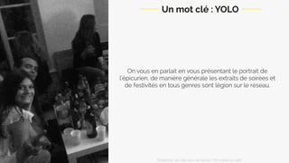 On vous en parlait en vous présentant le portrait de
l’épicurien, de manière générale les extraits de soirées et
de festivités en tous genres sont légion sur le réseau.
Un mot clé : YOLO
Snapchat: les clés pour se lancer / On prend un café 
 
