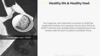 Sur Snapchat, rien d’étonnant à recevoir un SNAP de
soirée bien arrosée suivi quelques heures plus tard d’un
SNAP montrant notre protagoniste se préparant pour une
session salle de sport ou devant sa Salade César.
Healthy life & Healthy food
Snapchat: les clés pour se lancer / On prend un café 
 