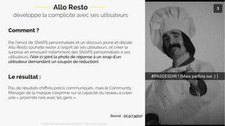 développe la complicité avec ses utilisateurs
Comment ?
Par l’envoi de SNAPS personnalisés et un discours jeune et décalé,
Allo Resto souhaite rester à l’esprit de ses utilisateurs, et créer la
surprise en envoyant notamment des SNAPS personnalisés à ses
utilisateurs. (Voir ci-joint la photo de réponse à un snap d’un
utilisateur demandant un coupon de réduction)
Le résultat :
Pas de résultats chiﬀrés précis communiqués, mais le Community
Manager de la marque s’exprime sur la capacité du réseau à créer
une « proximité rare avec les gens ».
Allo Resto
Source : bit.ly/1ajjhzh
Snapchat: les clés pour se lancer / On prend un café 
 