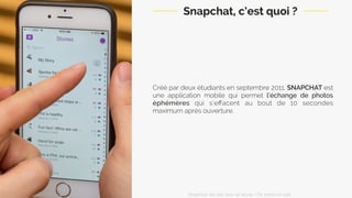 Snapchat, c’est quoi ?
Créé par deux étudiants en septembre 2011, SNAPCHAT est
une application mobile qui permet l’échange de photos
éphémères qui s’eﬀacent au bout de 10 secondes
maximum après ouverture.
Snapchat: les clés pour se lancer / On prend un café 
 
