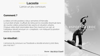 Lance un jeu concours
Comment ?
5 vidéos ont été postées à deux semaines d’intervalle.
Le but était simple, il suﬃsait de retrouver le crocodile dissimulé dans
de courtes vidéos présentant des sports en situation urbaine.
Chaque vidéo était visionnable deux fois maximum en 24h, et
l’utilisateur devait renvoyer un « snapback » en indiquant la position
exacte du crocodile.
Le résultat :
L’annonce du concours sur Facebook a récolté environ 5 000 likes,
pas mal non ?
Lacoste
Source : http://bit.ly/1TvjneR
Snapchat: les clés pour se lancer / On prend un café 
 
