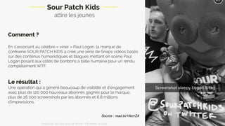Comment ?
En s’associant au célèbre « viner » Paul Logan, la marque de
conﬁserie SOUR PATCH KIDS a créé une série de Snaps vidéos basés
sur des contenus humoristiques et blagues mettant en scène Paul
Logan posant aux côtés de bonbons à taille humaine pour un rendu
complètement WTF.
Le résultat :
Une opération qui a généré beaucoup de visibilité et d’engagement
avec plus de 120 000 nouveaux abonnés gagnés pour la marque,
plus de 26 000 screenshots par les abonnés et 6,8 millions
d’impressions.
Sour Patch Kids
attire les jeunes
Source : read.bi/1NorrZA
Snapchat: les clés pour se lancer / On prend un café 
 