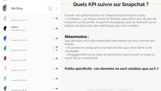 Evaluer ses performances sur Snapchat reste encore un peu
« mystique ». Le réseau social ne dispose aujourd’hui que de peu de
mesures sur les proﬁls. Snapchat ne propose, pour le moment aucun
tableau de bord avec des statistiques pour les comptes.
Néanmoins :
Des données sont déjà disponibles permettant de nous donner des
indices
- de portée (en analysant le nombre de fois que votre Storie a été
visualisée)
- d’engagement (via le nombre de personnes ayant ouvert un snap ou
ayant fait un screenshot)
Petite spéciﬁcité : ces données ne sont valables que 24 h :)
Quels KPI suivre sur Snapchat ?
Snapchat: les clés pour se lancer / On prend un café 
 
