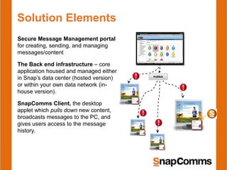 Solution Elements
Secure Message Management portal
for creating, sending, and managing
messages/content
The Back end infrastructure – core
application housed and managed either
in Snap’s data center (hosted version)
or within your own data network (in-
house version).
SnapComms Client, the desktop
applet which pulls down new content,
broadcasts messages to the PC, and
gives users access to the message
history.
 