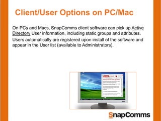 Client/User Options on PC/Mac
On PCs and Macs, SnapComms client software can pick up Active
Directory User information, including static groups and attributes.
Users automatically are registered upon install of the software and
appear in the User list (available to Administrators).
 