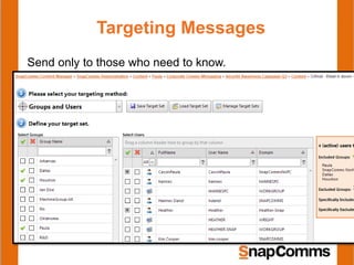 Targeting Messages
Send only to those who need to know.
•Active Directory sync = automatically makes AD groups available to
use in SnapComms
•Advanced upload csv function to sync group data from other sources
•Audience group registration = use special alert to confirm
location/role/BU etc. directly with your audience and automatically
populate target groups.
 