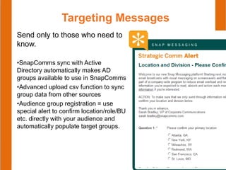 Targeting Messages
Send only to those who need to
know.
•SnapComms sync with Active
Directory automatically makes AD
groups available to use in SnapComms
•Advanced upload csv function to sync
group data from other sources
•Audience group registration = use
special alert to confirm location/role/BU
etc. directly with your audience and
automatically populate target groups.
 