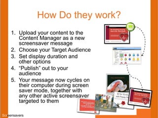 How Do they work?
1. Upload your content to the
Content Manager as a new
screensaver message
2. Choose your Target Audience
3. Set display duration and
other options
4. “Publish” out to your
audience
5. Your message now cycles on
their computer during screen
saver mode, together with
any other active screensaver
targeted to them
Screensavers
 