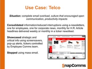 Use Case: Telco
Situation: complete email overload, culture that encouraged open
communication, productivity impacts
Consolidated information/reduced interruptions using e-newsletters,
one for employees, one for corporate news, monthly for H.R. Article
headlines delivered weekly or monthly in a ticker newsfeed.
Showcased strategic and
critical info using screensavers,
pop-up alerts, tickers controlled
by Employee Comms team.
Stopped using mass email.
 