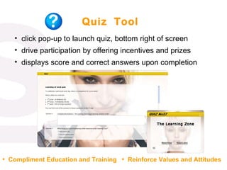 Quiz  Tool click pop-up to launch quiz, bottom right of screen drive participation by offering incentives and prizes displays score and correct answers upon completion  Compliment Education and Training Reinforce Values and Attitudes 