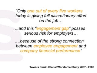 “ Only  one out of every five workers  today is giving full discretionary effort on the job… … .and this “ engagement gap ” posses serious risk for employers… … .because of the strong connection between  employee engagement  and  company financial performance ” Towers Perrin Global Workforce Study 2007 - 2008 