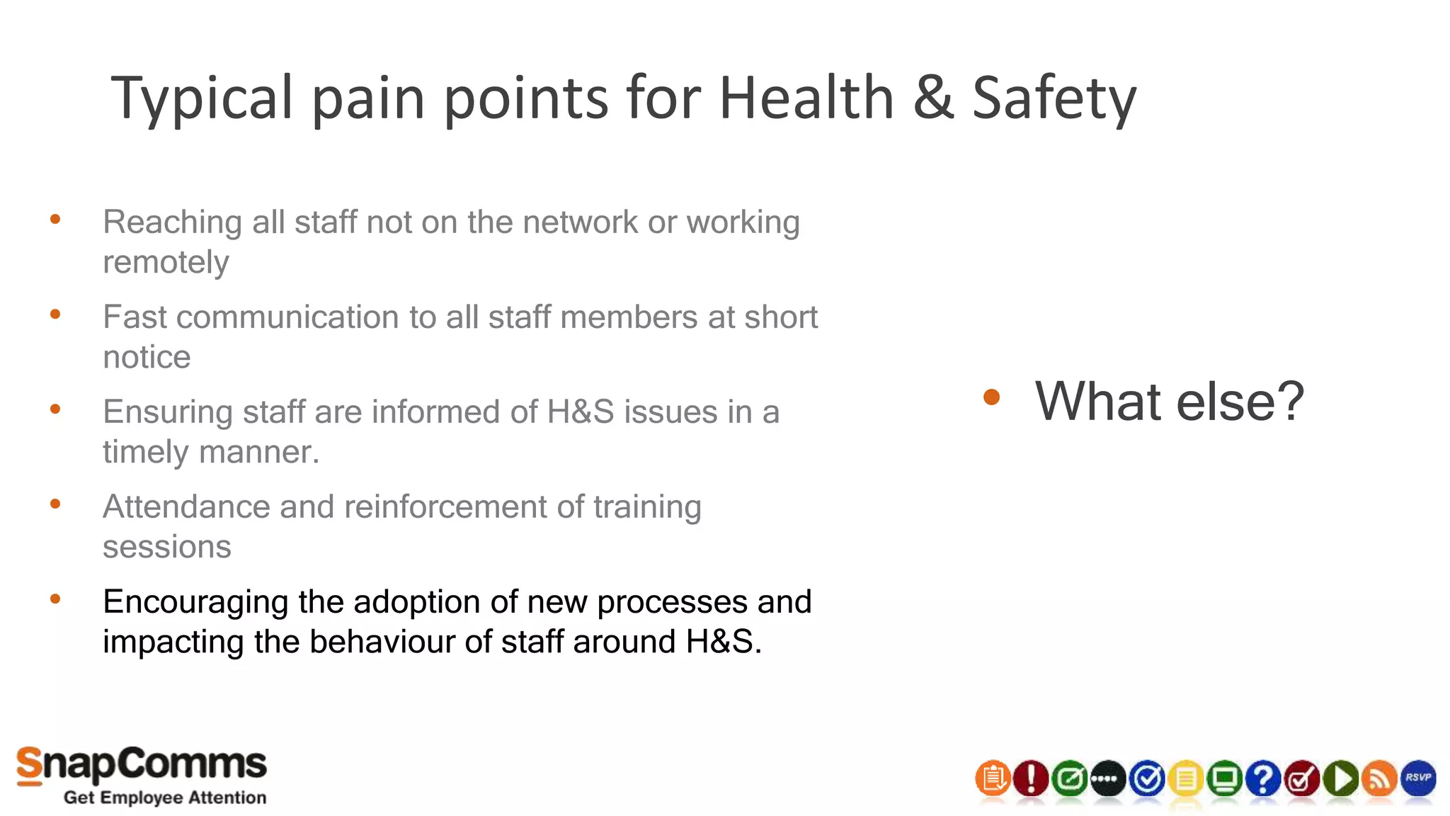 Typical pain points for Health & Safety
• What else?
• Reaching all staff not on the network or working
remotely
• Fast communication to all staff members at short
notice
• Ensuring staff are informed of H&S issues in a
timely manner.
• Attendance and reinforcement of training
sessions
• Encouraging the adoption of new processes and
impacting the behaviour of staff around H&S.
 