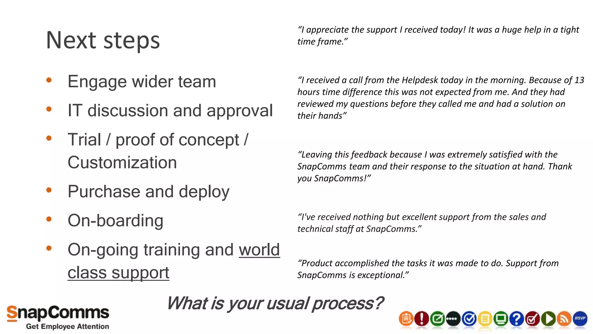 Next steps
• Engage wider team
• IT discussion and approval
• Trial / proof of concept /
Customization
• Purchase and deploy
• On-boarding
• On-going training and world
class support
What is your usual process?
“I've received nothing but excellent support from the sales and
technical staff at SnapComms.”
“Product accomplished the tasks it was made to do. Support from
SnapComms is exceptional.”
“Leaving this feedback because I was extremely satisfied with the
SnapComms team and their response to the situation at hand. Thank
you SnapComms!”
“I appreciate the support I received today! It was a huge help in a tight
time frame.”
“I received a call from the Helpdesk today in the morning. Because of 13
hours time difference this was not expected from me. And they had
reviewed my questions before they called me and had a solution on
their hands”
 