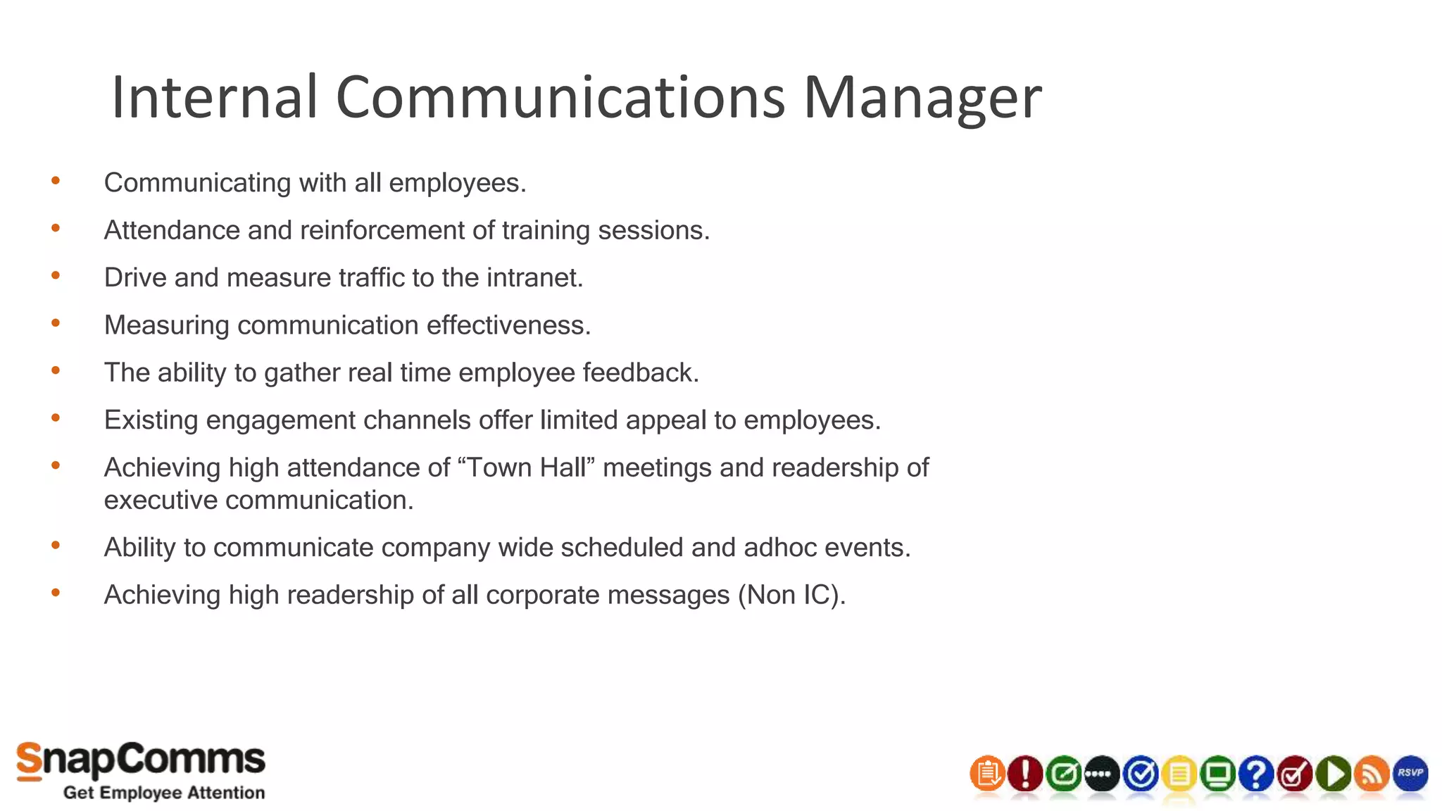 Internal Communications Manager
• Communicating with all employees.
• Attendance and reinforcement of training sessions.
• Drive and measure traffic to the intranet.
• Measuring communication effectiveness.
• The ability to gather real time employee feedback.
• Existing engagement channels offer limited appeal to employees.
• Achieving high attendance of “Town Hall” meetings and readership of
executive communication.
• Ability to communicate company wide scheduled and adhoc events.
• Achieving high readership of all corporate messages (Non IC).
 