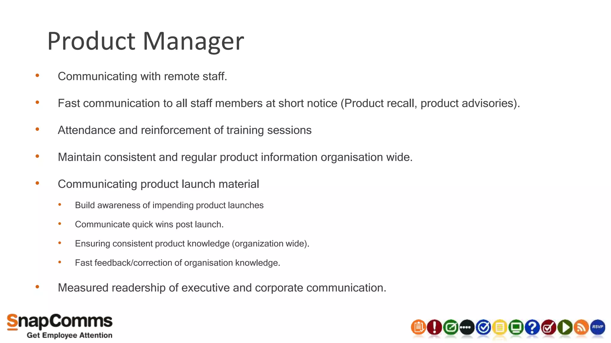 Product Manager
• Communicating with remote staff.
• Fast communication to all staff members at short notice (Product recall, product advisories).
• Attendance and reinforcement of training sessions
• Maintain consistent and regular product information organisation wide.
• Communicating product launch material
• Build awareness of impending product launches
• Communicate quick wins post launch.
• Ensuring consistent product knowledge (organization wide).
• Fast feedback/correction of organisation knowledge.
• Measured readership of executive and corporate communication.
 