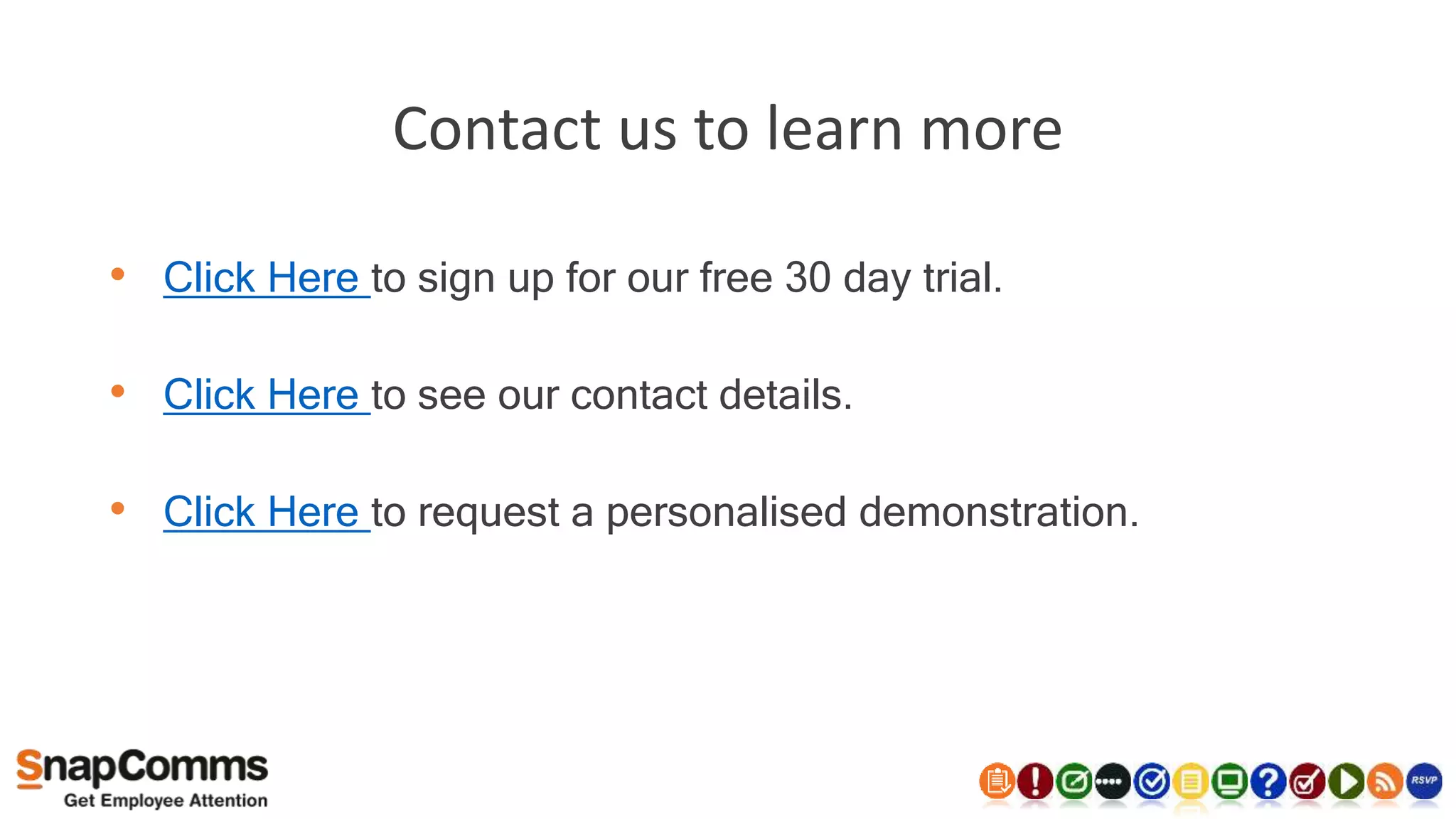 Contact us to learn more
• Click Here to sign up for our free 30 day trial.
• Click Here to see our contact details.
• Click Here to request a personalised demonstration.
 