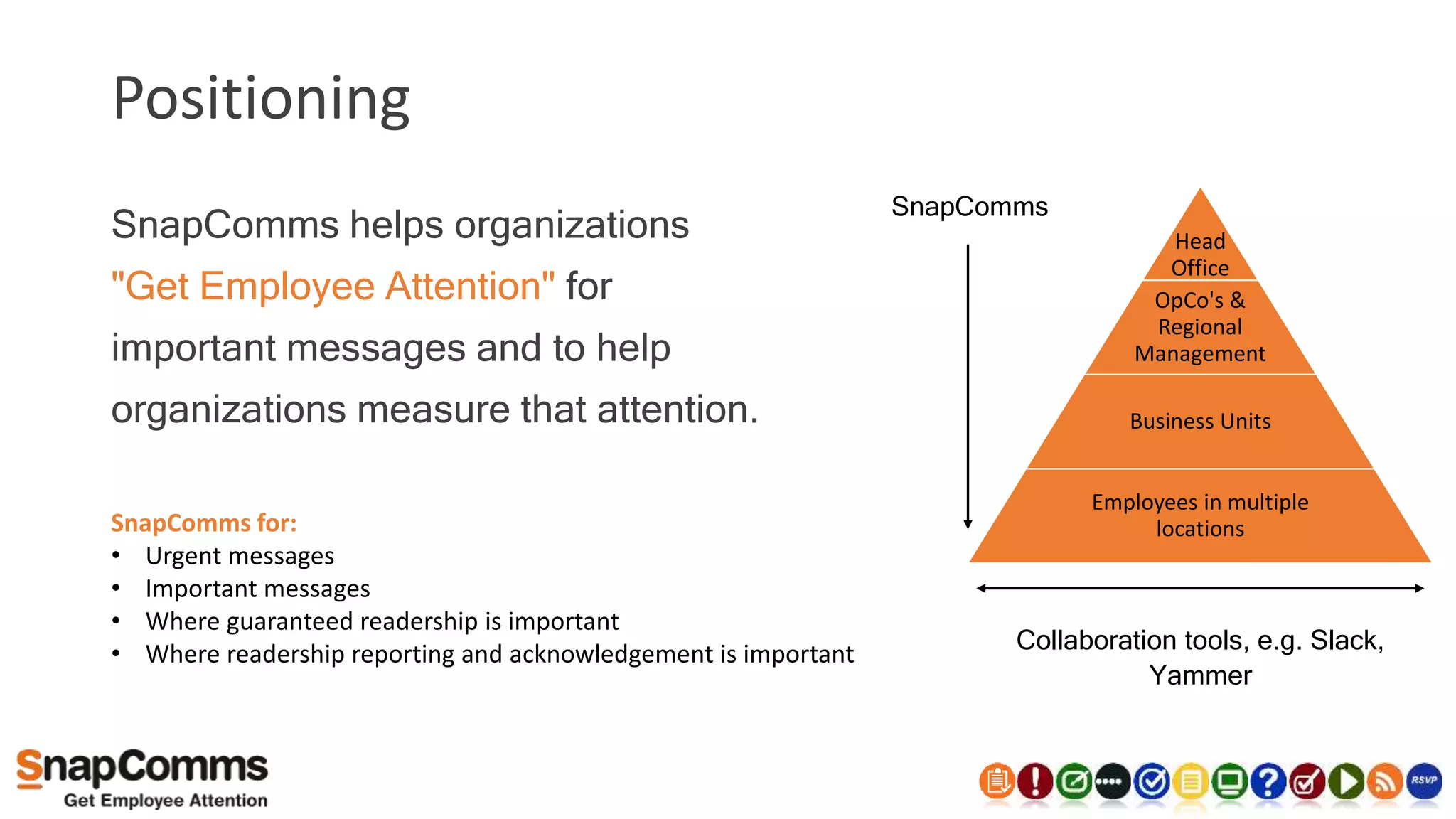 Positioning
SnapComms for:
• Urgent messages
• Important messages
• Where guaranteed readership is important
• Where readership reporting and acknowledgement is important
SnapComms helps organizations
"Get Employee Attention" for
important messages and to help
organizations measure that attention.
SnapComms
Head
Office
OpCo's &
Regional
Management
Business Units
Employees in multiple
locations
Collaboration tools, e.g. Slack,
Yammer
 