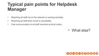 Typical pain points for Helpdesk
Manager
• What else?
• Reaching all staff not on the network or working remotely.
• Reaching all staff when email is unavailable.
• Fast communication to all staff members at short notice.
 