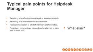 Typical pain points for Helpdesk
Manager
• What else?
• Reaching all staff not on the network or working remotely.
• Reaching all staff when email is unavailable.
• Fast communication to all staff members at short notice.
• Proactively communicate planned and unplanned system
events to all staff.
 