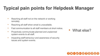Typical pain points for Helpdesk Manager
• What else?
• Reaching all staff not on the network or working
remotely.
• Reaching all staff when email is unavailable.
• Fast communication to all staff members at short notice.
• Proactively communicate planned and unplanned
system events to all staff.
• Impacting staff behaviour and awareness of security
issues and system events.
 