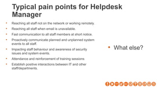 Typical pain points for Helpdesk
Manager
• What else?
• Reaching all staff not on the network or working remotely.
• Reaching all staff when email is unavailable.
• Fast communication to all staff members at short notice.
• Proactively communicate planned and unplanned system
events to all staff.
• Impacting staff behaviour and awareness of security
issues and system events.
• Attendance and reinforcement of training sessions
• Establish positive interactions between IT and other
staff/departments.
 