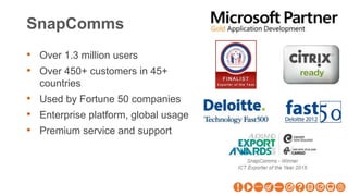 SnapComms
• Over 1.3 million users
• Over 450+ customers in 45+
countries
• Used by Fortune 50 companies
• Enterprise platform, global usage
• Premium service and support
 