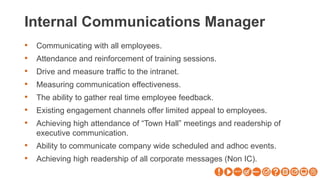 Internal Communications Manager
• Communicating with all employees.
• Attendance and reinforcement of training sessions.
• Drive and measure traffic to the intranet.
• Measuring communication effectiveness.
• The ability to gather real time employee feedback.
• Existing engagement channels offer limited appeal to employees.
• Achieving high attendance of “Town Hall” meetings and readership of
executive communication.
• Ability to communicate company wide scheduled and adhoc events.
• Achieving high readership of all corporate messages (Non IC).
 
