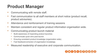 Product Manager
• Communicating with remote staff.
• Fast communication to all staff members at short notice (product recall,
product advisories).
• Attendance and reinforcement of training sessions
• Maintain consistent and regular product information organisation wide.
• Communicating product launch material
• Build awareness of impending product launches
• Communicate quick wins post launch.
• Ensuring consistent product knowledge (organization wide).
• Fast feedback/correction of organisation knowledge.
• Measured readership of executive and corporate communication.
 