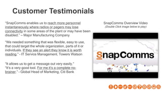 Customer Testimonials
“SnapComms enables us to reach more personnel
instantaneously where radios or pagers may lose
connectivity in some areas of the plant or may have been
disabled.” – Major Manufacturing Company
“We needed something that was flexible, easy to use,
that could target the whole organization, parts of it or
individuals. If they see an alert they know it is worth
reading.” – IT Service Management, Towers Watson
“It allows us to get a message out very easily.”
“It’s a very good tool. For me it’s a complete no-
brainer.” – Global Head of Marketing, Citi Bank
SnapComms Overview Video
(Double Click image below to play)
 