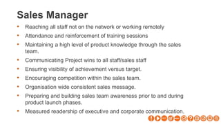 Sales Manager
• Reaching all staff not on the network or working remotely
• Attendance and reinforcement of training sessions
• Maintaining a high level of product knowledge through the sales
team.
• Communicating Project wins to all staff/sales staff
• Ensuring visibility of achievement versus target.
• Encouraging competition within the sales team.
• Organisation wide consistent sales message.
• Preparing and building sales team awareness prior to and during
product launch phases.
• Measured readership of executive and corporate communication.
 