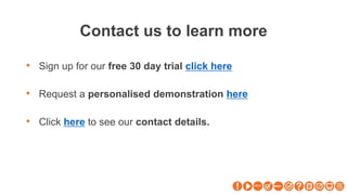 Contact us to learn more
• Sign up for our free 30 day trial click here
• Request a personalised demonstration here
• Click here to see our contact details.
 