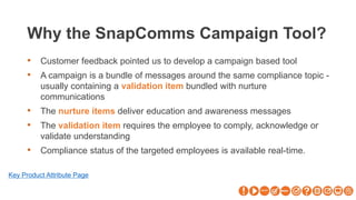 Why the SnapComms Campaign Tool?
• Customer feedback pointed us to develop a campaign based tool
• A campaign is a bundle of messages around the same compliance topic -
usually containing a validation item bundled with nurture
communications
• The nurture items deliver education and awareness messages
• The validation item requires the employee to comply, acknowledge or
validate understanding
• Compliance status of the targeted employees is available real-time.
Key Product Attribute Page
 