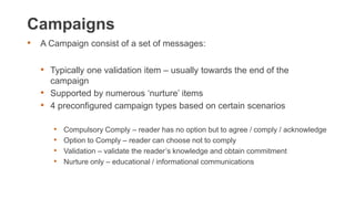 Campaigns
• A Campaign consist of a set of messages:
• Typically one validation item – usually towards the end of the
campaign
• Supported by numerous ‘nurture’ items
• 4 preconfigured campaign types based on certain scenarios
• Compulsory Comply – reader has no option but to agree / comply / acknowledge
• Option to Comply – reader can choose not to comply
• Validation – validate the reader’s knowledge and obtain commitment
• Nurture only – educational / informational communications
 