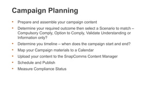 Campaign Planning
• Prepare and assemble your campaign content
• Determine your required outcome then select a Scenario to match –
Compulsory Comply, Option to Comply, Validate Understanding or
Information only?
• Determine you timeline – when does the campaign start and end?
• Map your Campaign materials to a Calendar
• Upload your content to the SnapComms Content Manager
• Schedule and Publish
• Measure Compliance Status
 
