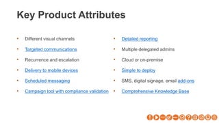 Key Product Attributes
• Different visual channels
• Targeted communications
• Recurrence and escalation
• Delivery to mobile devices
• Scheduled messaging
• Campaign tool with compliance validation
• Detailed reporting
• Multiple delegated admins
• Cloud or on-premise
• Simple to deploy
• SMS, digital signage, email add-ons
• Comprehensive Knowledge Base
 