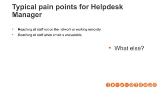Typical pain points for Helpdesk
Manager
• What else?
• Reaching all staff not on the network or working remotely.
• Reaching all staff when email is unavailable.
 