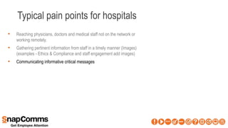 Typical pain points for hospitals
• Reaching physicians, doctors and medical staff not on the network or
working remotely.
• Gathering pertinent information from staff in a timely manner (Images)
(examples - Ethics & Compliance and staff engagement add images)
• Communicating informative critical messages
 
