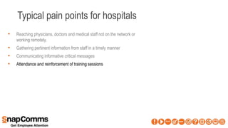 Typical pain points for hospitals
• Reaching physicians, doctors and medical staff not on the network or
working remotely.
• Gathering pertinent information from staff in a timely manner
• Communicating informative critical messages
• Attendance and reinforcement of training sessions
 