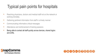 Typical pain points for hospitals
• Reaching physicians, doctors and medical staff not on the network or
working remotely.
• Gathering pertinent information from staff in a timely manner
• Communicating informative critical messages
• Attendance and reinforcement of training sessions
• Being able to contact all staff quickly across devices, shared logins
and shifts.
 