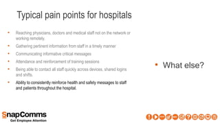 Typical pain points for hospitals
• What else?
• Reaching physicians, doctors and medical staff not on the network or
working remotely.
• Gathering pertinent information from staff in a timely manner
• Communicating informative critical messages
• Attendance and reinforcement of training sessions
• Being able to contact all staff quickly across devices, shared logins
and shifts.
• Ability to consistently reinforce health and safety messages to staff
and patients throughout the hospital.
 