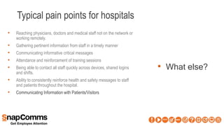 Typical pain points for hospitals
• What else?
• Reaching physicians, doctors and medical staff not on the network or
working remotely.
• Gathering pertinent information from staff in a timely manner
• Communicating informative critical messages
• Attendance and reinforcement of training sessions
• Being able to contact all staff quickly across devices, shared logins
and shifts.
• Ability to consistently reinforce health and safety messages to staff
and patients throughout the hospital.
• Communicating Information with Patients/Visitors
 